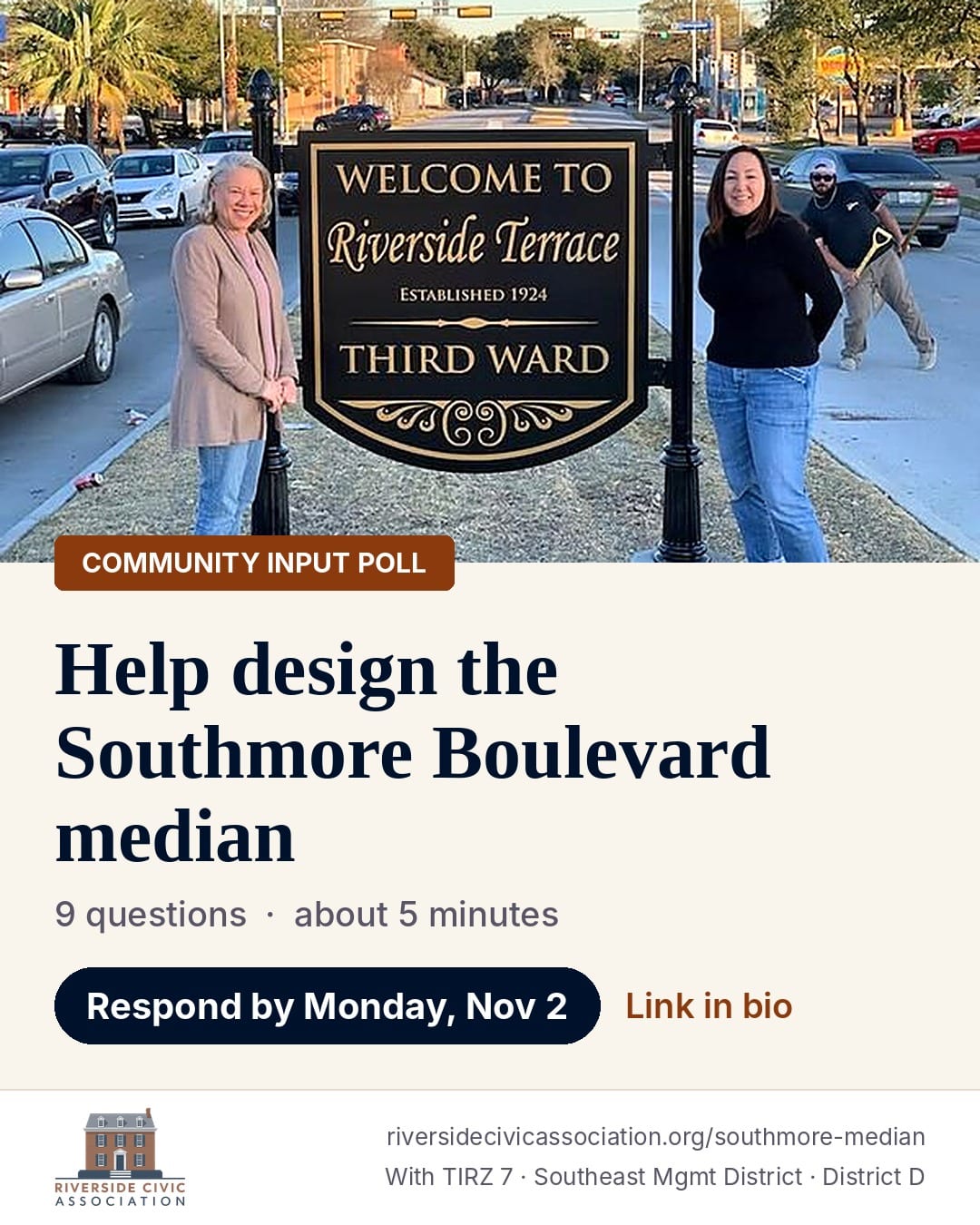 Community input poll: Help design the Southmore Boulevard median. 9 questions, about 5 minutes. Respond by Monday, November 2. Photo of two neighbors beside the Welcome to Riverside Terrace, Third Ward sign on the Southmore median. Riverside Civic Association, with TIRZ 7, the Southeast Management District and Council District D. riversidecivicassociation.org/southmore-median